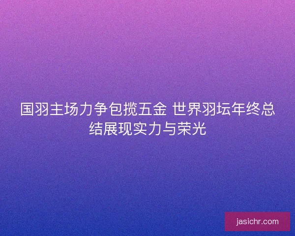 国羽主场力争包揽五金 世界羽坛年终总结展现实力与荣光